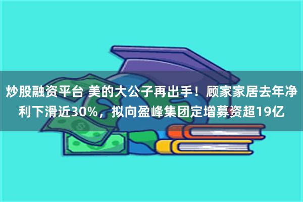 炒股融资平台 美的大公子再出手！顾家家居去年净利下滑近30%，拟向盈峰集团定增募资超19亿