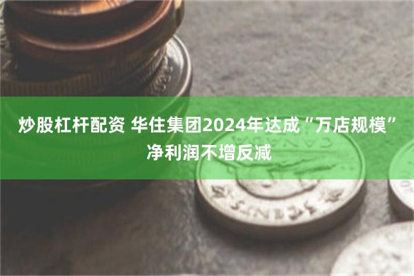 炒股杠杆配资 华住集团2024年达成“万店规模” 净利润不增反减