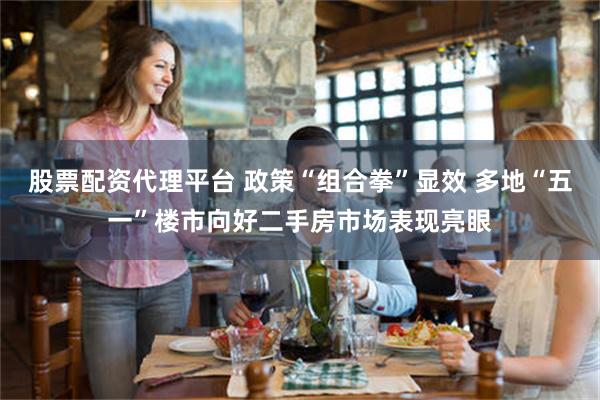 股票配资代理平台 政策“组合拳”显效 多地“五一”楼市向好二手房市场表现亮眼