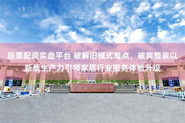 股票配资实盘平台 破解旧模式难点，被窝整装以新质生产力引领家居行业服务体验升级