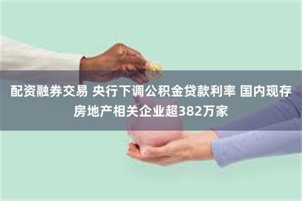 配资融券交易 央行下调公积金贷款利率 国内现存房地产相关企业超382万家