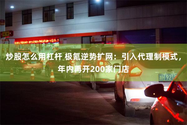 炒股怎么用杠杆 极氪逆势扩网：引入代理制模式，年内再开200家门店