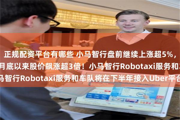 正规配资平台有哪些 小马智行盘前继续上涨超5%，3日涨幅近75%，自4月底以来股价飙涨超3倍！小马智行Robotaxi服务和车队将在下半年接入Uber平台