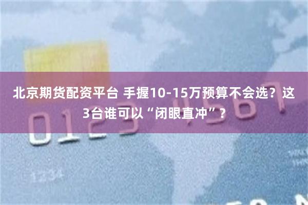 北京期货配资平台 手握10-15万预算不会选？这3台谁可以“闭眼直冲”？