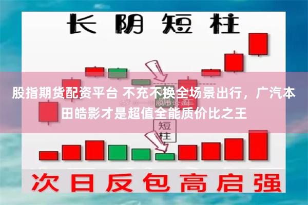 股指期货配资平台 不充不换全场景出行，广汽本田皓影才是超值全能质价比之王
