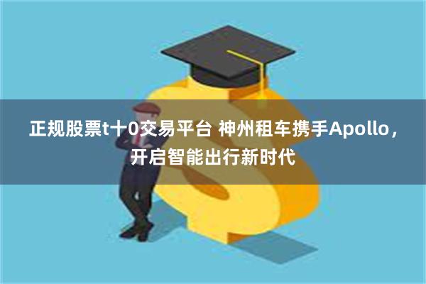 正规股票t十0交易平台 神州租车携手Apollo，开启智能出行新时代
