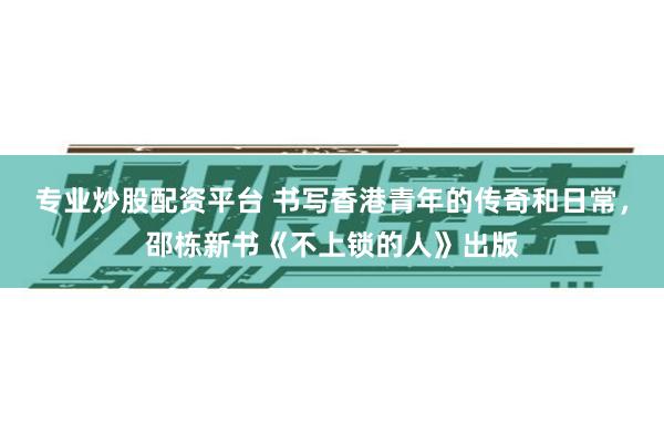 专业炒股配资平台 书写香港青年的传奇和日常，邵栋新书《不上锁的人》出版