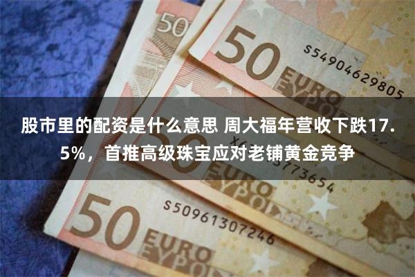 股市里的配资是什么意思 周大福年营收下跌17.5%，首推高级珠宝应对老铺黄金竞争