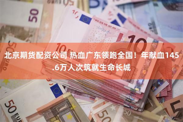 北京期货配资公司 热血广东领跑全国！年献血145.6万人次筑就生命长城