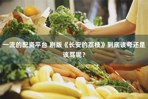 一流的配资平台 剧版《长安的荔枝》到底该夸还是该骂呢？