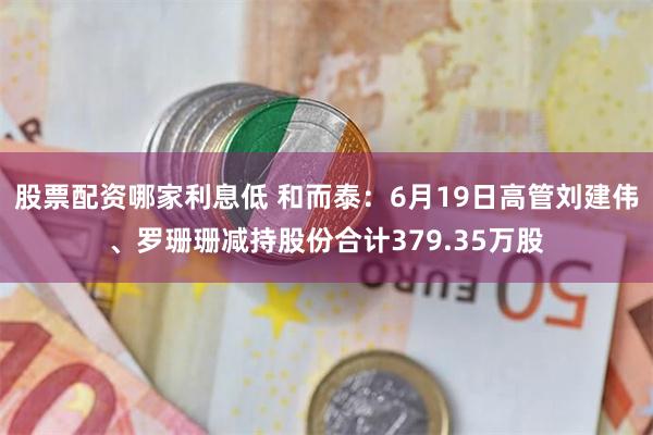 股票配资哪家利息低 和而泰：6月19日高管刘建伟、罗珊珊减持股份合计379.35万股