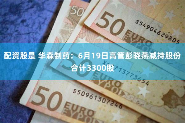 配资股是 华森制药：6月19日高管彭晓燕减持股份合计3300股