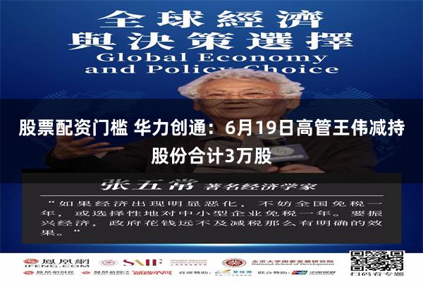 股票配资门槛 华力创通：6月19日高管王伟减持股份合计3万股