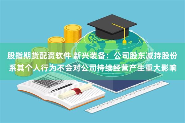 股指期货配资软件 新兴装备：公司股东减持股份系其个人行为不会对公司持续经营产生重大影响