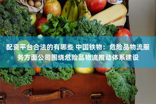 配资平台合法的有哪些 中国铁物：危险品物流服务方面公司围绕危险品物流推动体系建设