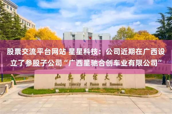 股票交流平台网站 星星科技：公司近期在广西设立了参股子公司“广西星驰合创车业有限公司”