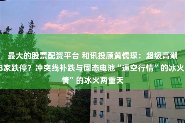 最大的股票配资平台 和讯投顾黄儒琛：超级高潮日现18家跌停？冲突线补跌与固态电池“逼空行情”的冰火两重天