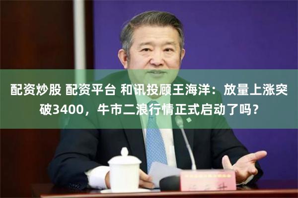 配资炒股 配资平台 和讯投顾王海洋：放量上涨突破3400，牛市二浪行情正式启动了吗？
