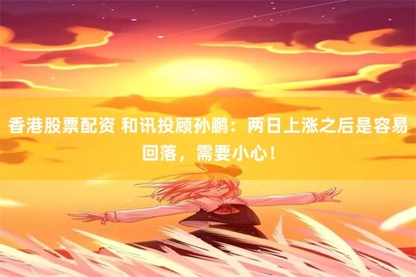 香港股票配资 和讯投顾孙鹏：两日上涨之后是容易回落，需要小心！