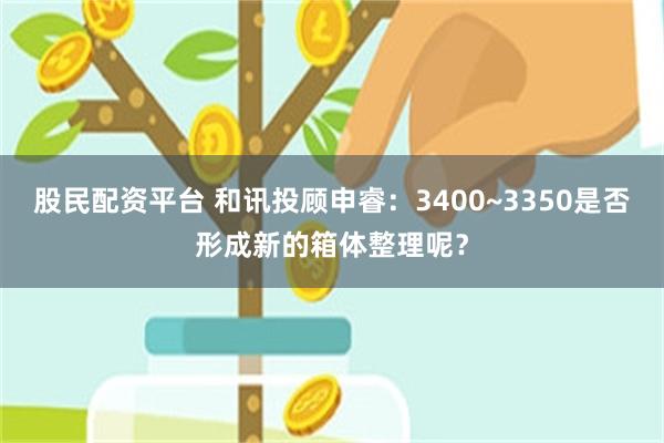 股民配资平台 和讯投顾申睿：3400~3350是否形成新的箱体整理呢？