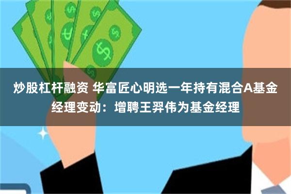 炒股杠杆融资 华富匠心明选一年持有混合A基金经理变动：增聘王羿伟为基金经理