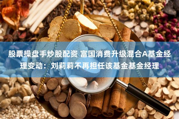 股票操盘手炒股配资 富国消费升级混合A基金经理变动：刘莉莉不再担任该基金基金经理