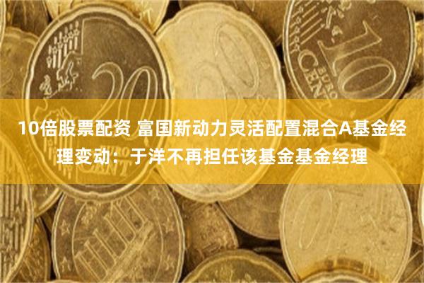 10倍股票配资 富国新动力灵活配置混合A基金经理变动：于洋不再担任该基金基金经理