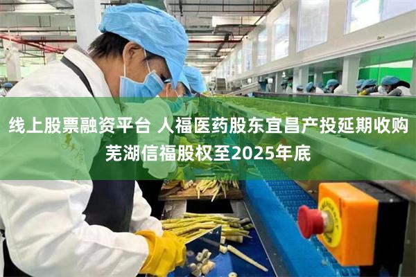 线上股票融资平台 人福医药股东宜昌产投延期收购芜湖信福股权至2025年底