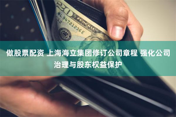 做股票配资 上海海立集团修订公司章程 强化公司治理与股东权益保护