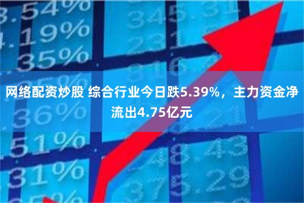网络配资炒股 综合行业今日跌5.39%，主力资金净流出4.75亿元