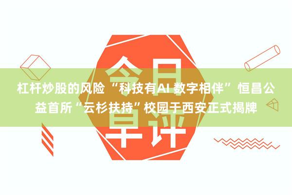杠杆炒股的风险 “科技有AI 数字相伴” 恒昌公益首所“云杉扶持”校园于西安正式揭牌