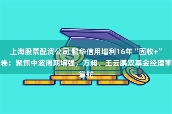 上海股票配资公司 鹏华信用增利16年“固收+”答卷：聚焦中波周期增强，方昶、王云鹏双基金经理掌舵