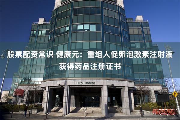 股票配资常识 健康元：重组人促卵泡激素注射液获得药品注册证书