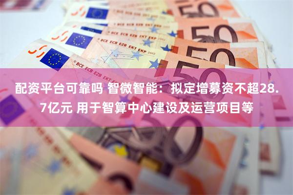 配资平台可靠吗 智微智能：拟定增募资不超28.7亿元 用于智算中心建设及运营项目等