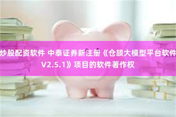 炒股配资软件 中泰证券新注册《仓颉大模型平台软件V2.5.1》项目的软件著作权