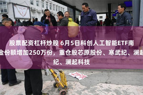 股票配资杠杆炒股 6月5日科创人工智能ETF南方基金份额增加250万份，重仓股芯原股份、寒武纪、澜起科技