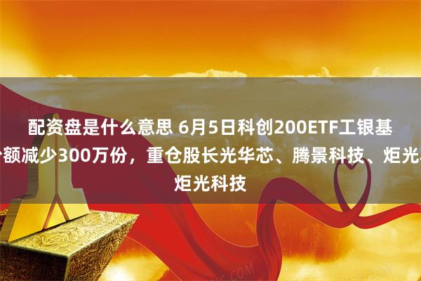 配资盘是什么意思 6月5日科创200ETF工银基金份额减少300万份，重仓股长光华芯、腾景科技、炬光科技
