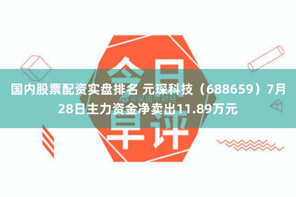 国内股票配资实盘排名 元琛科技（688659）7月28日主力资金净卖出11.89万元