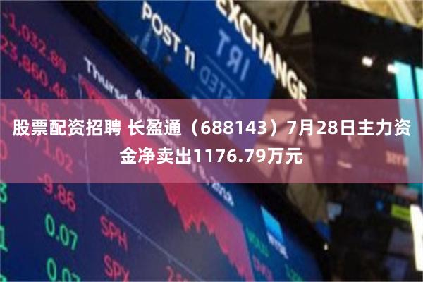 股票配资招聘 长盈通（688143）7月28日主力资金净卖出1176.79万元