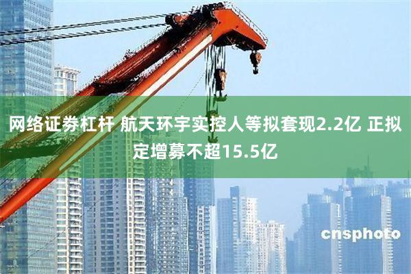 网络证劵杠杆 航天环宇实控人等拟套现2.2亿 正拟定增募不超15.5亿