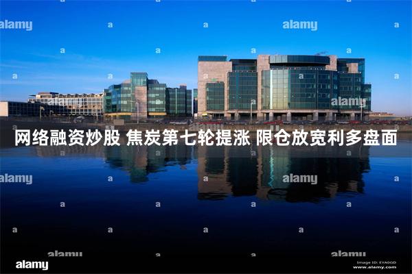 网络融资炒股 焦炭第七轮提涨 限仓放宽利多盘面