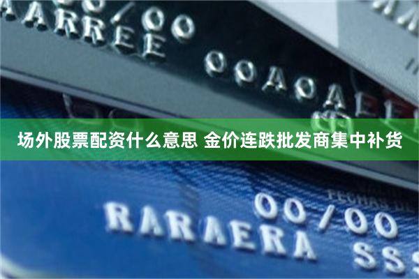 场外股票配资什么意思 金价连跌批发商集中补货