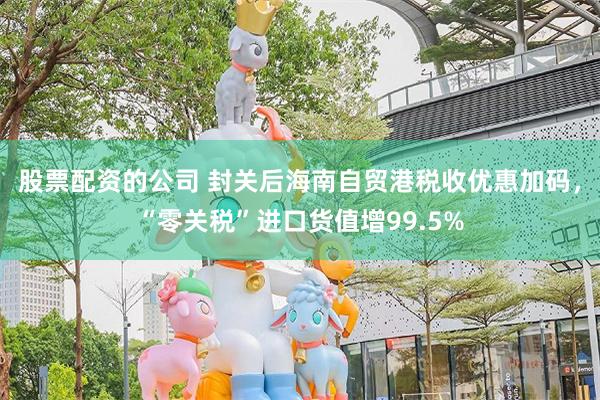 股票配资的公司 封关后海南自贸港税收优惠加码，“零关税”进口货值增99.5%