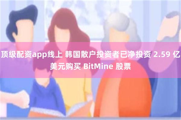顶级配资app线上 韩国散户投资者已净投资 2.59 亿美元购买 BitMine 股票