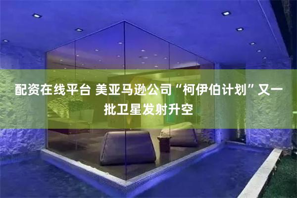 配资在线平台 美亚马逊公司“柯伊伯计划”又一批卫星发射升空