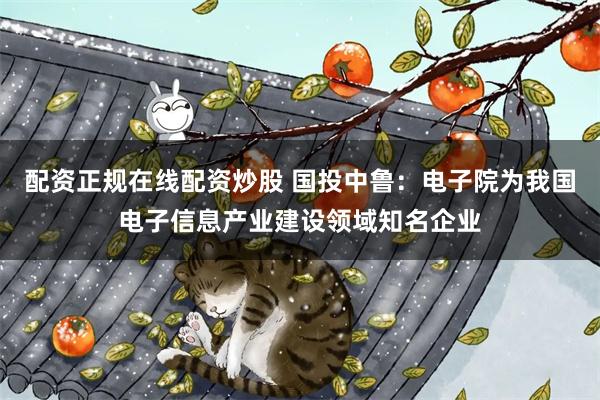配资正规在线配资炒股 国投中鲁：电子院为我国电子信息产业建设领域知名企业