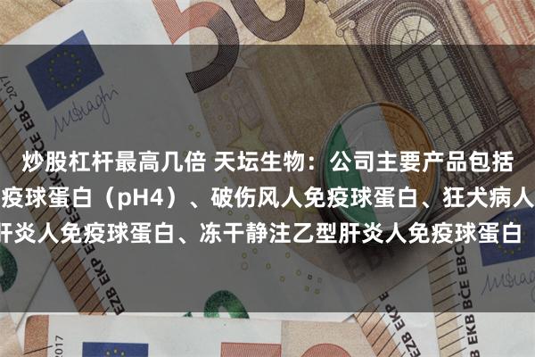 炒股杠杆最高几倍 天坛生物：公司主要产品包括人血白蛋白、静注人免疫球蛋白（pH4）、破伤风人免疫球蛋白、狂犬病人免疫球蛋白、乙型肝炎人免疫球蛋白、冻干静注乙型肝炎人免疫球蛋白（pH4）、人免疫球蛋白、组织胺人免疫球蛋白