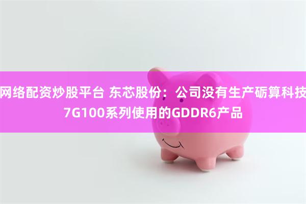 网络配资炒股平台 东芯股份：公司没有生产砺算科技7G100系列使用的GDDR6产品
