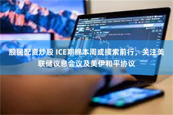 股民配资炒股 ICE期棉本周或摸索前行，关注美联储议息会议及美伊和平协议