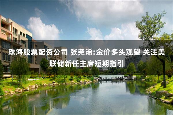 珠海股票配资公司 张尧浠:金价多头观望 关注美联储新任主席短期指引